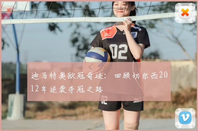 迪马特奥欧冠奇迹：回顾切尔西2012年逆袭夺冠之路