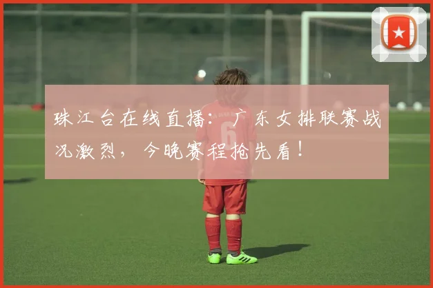 珠江台在线直播：广东女排联赛战况激烈，今晚赛程抢先看！