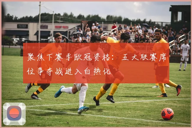 聚焦下赛季欧冠资格：五大联赛席位争夺战进入白热化