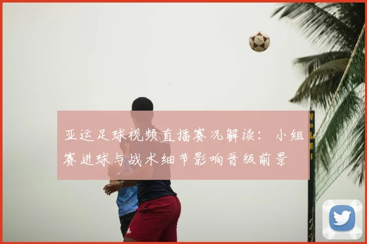 亚运足球视频直播赛况解读：小组赛进球与战术细节影响晋级前景
