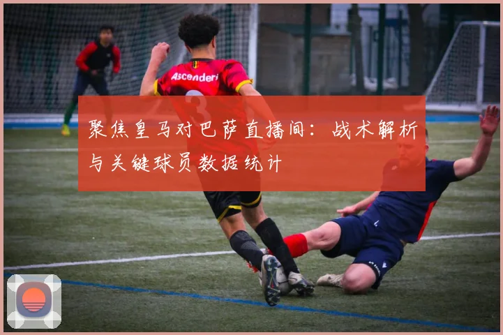 聚焦皇马对巴萨直播间：战术解析与关键球员数据统计