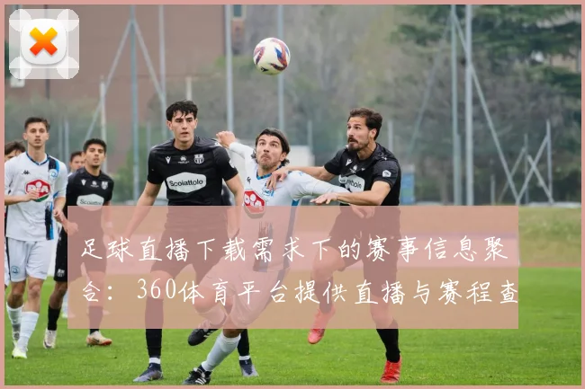 足球直播下载需求下的赛事信息聚合：360体育平台提供直播与赛程查询服务